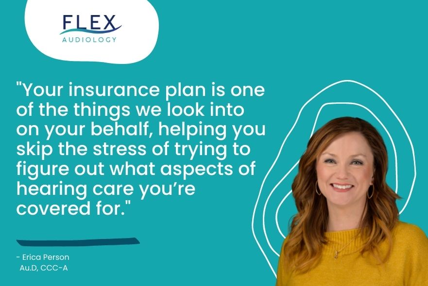 "Your insurance plan is one of the things we look into on your behalf, helping you skip the stress of trying to figure out what aspects of hearing care you’re covered for."